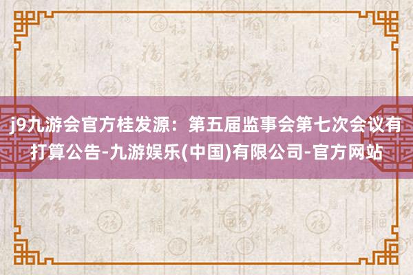j9九游会官方桂发源：第五届监事会第七次会议有打算公告-九游娱乐(中国)有限公司-官方网站