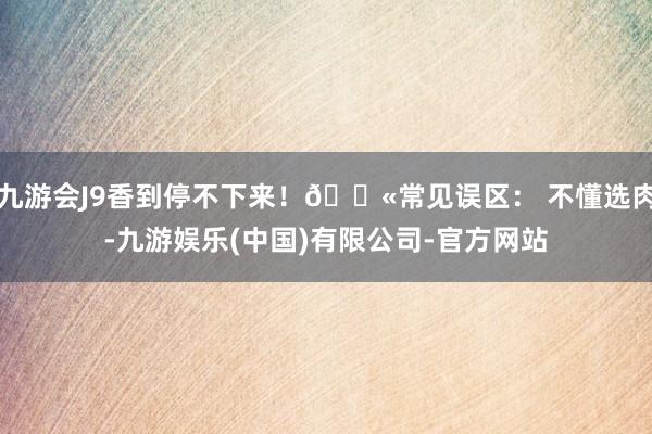 九游会J9香到停不下来！🚫常见误区： 不懂选肉-九游娱乐(中国)有限公司-官方网站