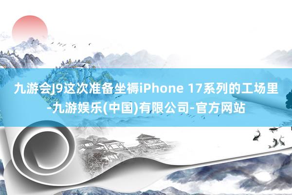 九游会J9这次准备坐褥iPhone 17系列的工场里-九游娱乐(中国)有限公司-官方网站