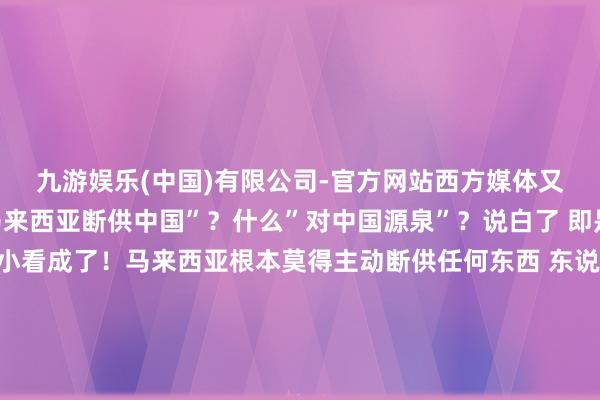 九游娱乐(中国)有限公司-官方网站西方媒体又开动申斥了！什么”马来西亚断供中国”？什么”对中国源泉”？说白了 即是好意思国又开动搞小看成了！马来西亚根本莫得主动断供任何东西 东说念主家只是被好意思国逼