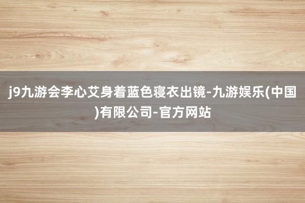 j9九游会李心艾身着蓝色寝衣出镜-九游娱乐(中国)有限公司-官方网站