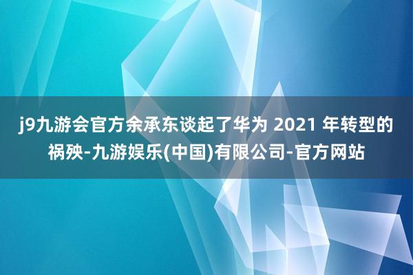 j9九游会官方余承东谈起了华为 2021 年转型的祸殃-九游娱乐(中国)有限公司-官方网站