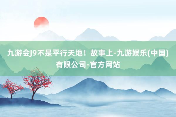 九游会J9不是平行天地!故事上-九游娱乐(中国)有限公司-官方网站