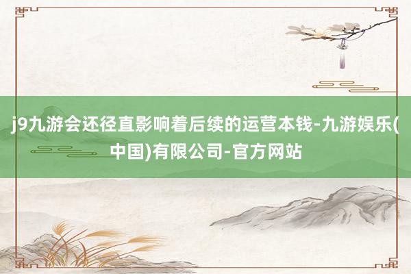 j9九游会还径直影响着后续的运营本钱-九游娱乐(中国)有限公司-官方网站
