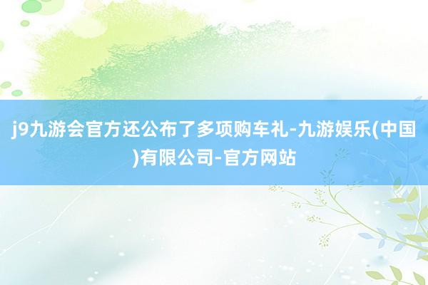 j9九游会官方还公布了多项购车礼-九游娱乐(中国)有限公司-官方网站