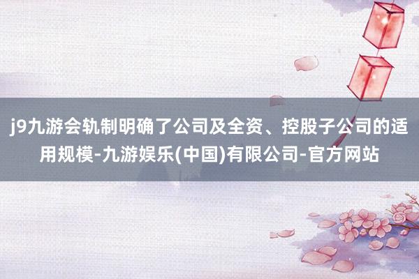 j9九游会轨制明确了公司及全资、控股子公司的适用规模-九游娱乐(中国)有限公司-官方网站
