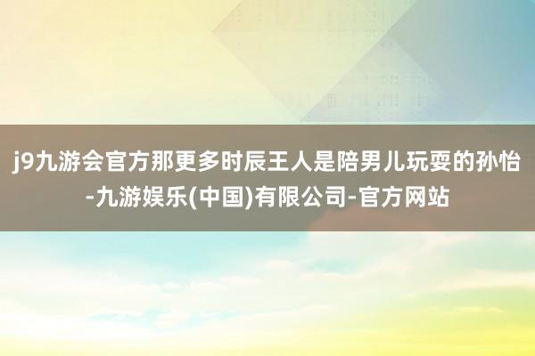 j9九游会官方那更多时辰王人是陪男儿玩耍的孙怡-九游娱乐(中国)有限公司-官方网站