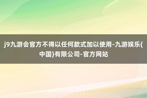 j9九游会官方不得以任何款式加以使用-九游娱乐(中国)有限公司-官方网站
