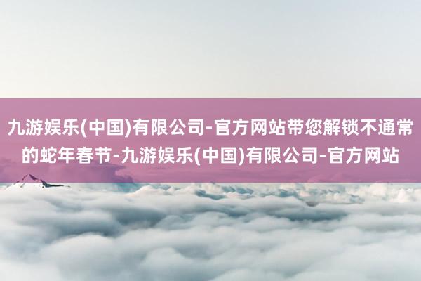 九游娱乐(中国)有限公司-官方网站带您解锁不通常的蛇年春节-九游娱乐(中国)有限公司-官方网站