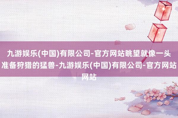 九游娱乐(中国)有限公司-官方网站眺望就像一头准备狩猎的猛兽-九游娱乐(中国)有限公司-官方网站