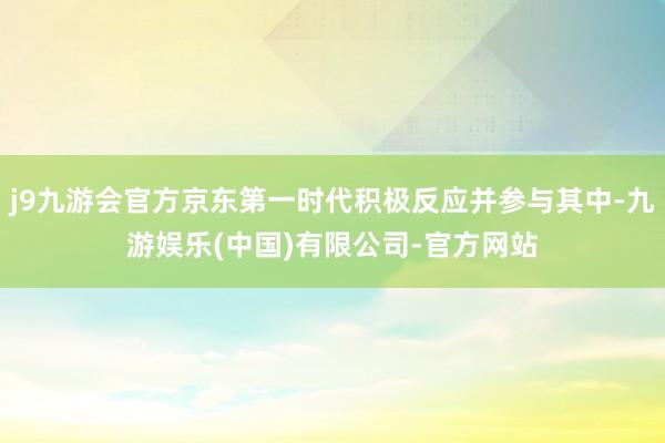 j9九游会官方京东第一时代积极反应并参与其中-九游娱乐(中国)有限公司-官方网站