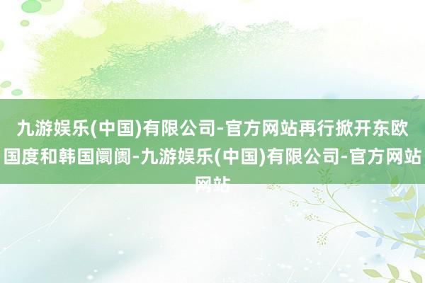 九游娱乐(中国)有限公司-官方网站再行掀开东欧国度和韩国阛阓-九游娱乐(中国)有限公司-官方网站