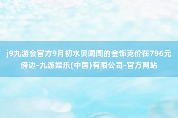 j9九游会官方9月初水贝阛阓的金饰克价在796元傍边-九游娱乐(中国)有限公司-官方网站