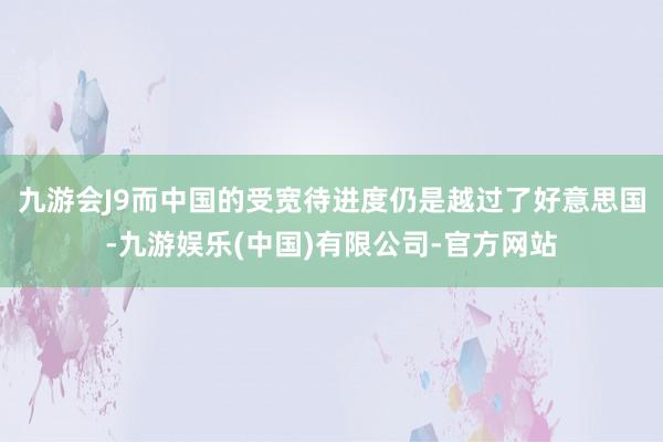 九游会J9而中国的受宽待进度仍是越过了好意思国-九游娱乐(中国)有限公司-官方网站