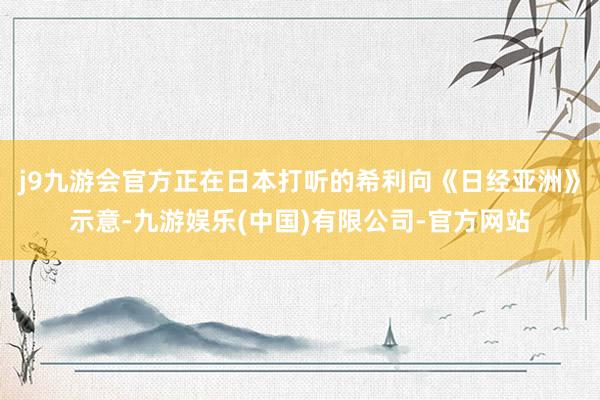 j9九游会官方正在日本打听的希利向《日经亚洲》示意-九游娱乐(中国)有限公司-官方网站