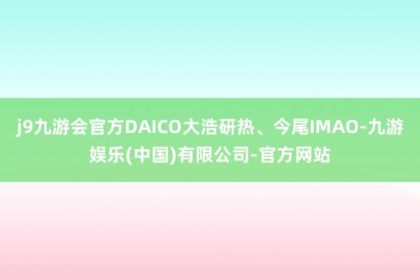 j9九游会官方DAICO大浩研热、今尾IMAO-九游娱乐(中国)有限公司-官方网站