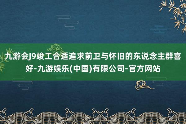 九游会J9竣工合适追求前卫与怀旧的东说念主群喜好-九游娱乐(中国)有限公司-官方网站