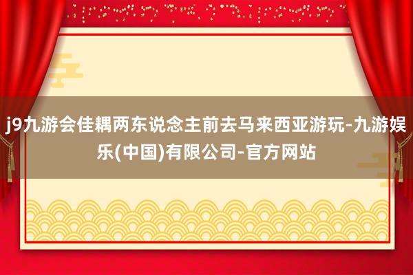 j9九游会佳耦两东说念主前去马来西亚游玩-九游娱乐(中国)有限公司-官方网站