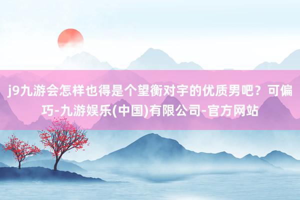 j9九游会怎样也得是个望衡对宇的优质男吧?可偏巧-九游娱乐(中国)有限公司-官方网站