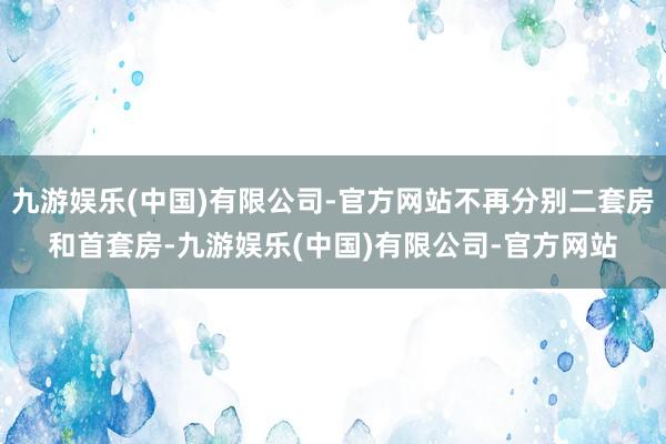九游娱乐(中国)有限公司-官方网站不再分别二套房和首套房-九游娱乐(中国)有限公司-官方网站