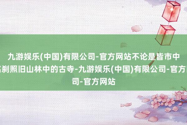 九游娱乐(中国)有限公司-官方网站不论是皆市中的名刹照旧山林中的古寺-九游娱乐(中国)有限公司-官方网站