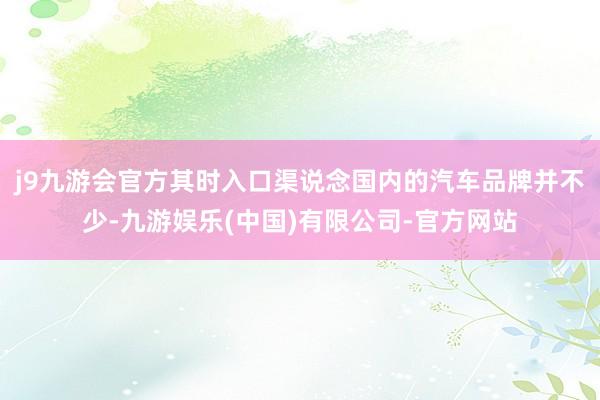 j9九游会官方其时入口渠说念国内的汽车品牌并不少-九游娱乐(中国)有限公司-官方网站
