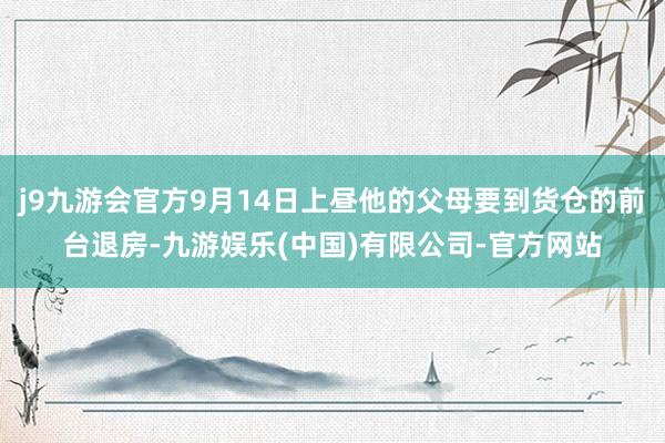 j9九游会官方9月14日上昼他的父母要到货仓的前台退房-九游娱乐(中国)有限公司-官方网站