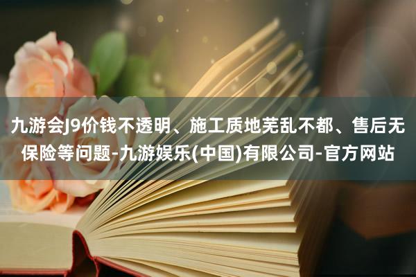 九游会J9价钱不透明、施工质地芜乱不都、售后无保险等问题-九游娱乐(中国)有限公司-官方网站