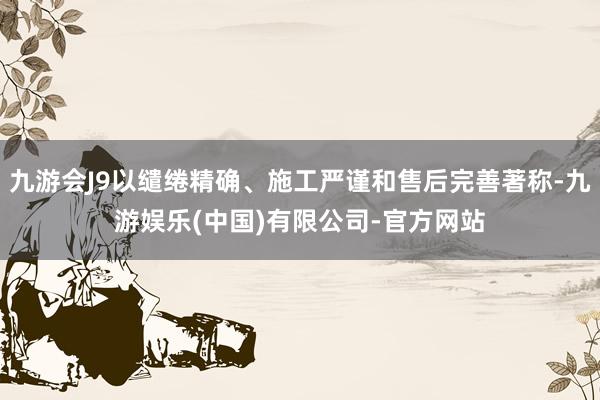 九游会J9以缱绻精确、施工严谨和售后完善著称-九游娱乐(中国)有限公司-官方网站