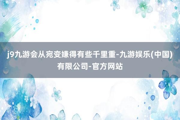 j9九游会从宛变嫌得有些千里重-九游娱乐(中国)有限公司-官方网站