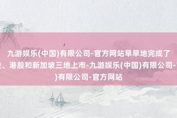 九游娱乐(中国)有限公司-官方网站早早地完成了好意思股、港股和新加坡三地上市-九游娱乐(中国)有限公司-官方网站
