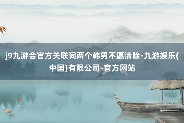 j9九游会官方关联词两个韩男不愿清除-九游娱乐(中国)有限公司-官方网站