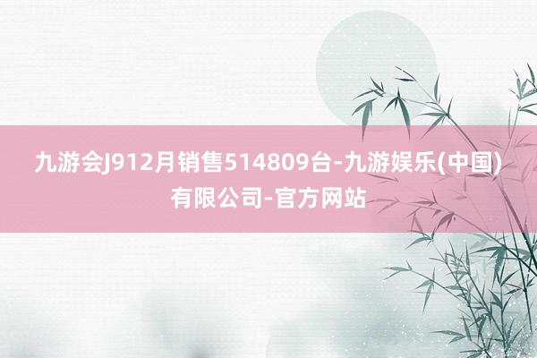 九游会J912月销售514809台-九游娱乐(中国)有限公司-官方网站