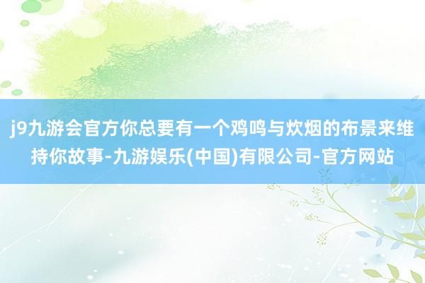 j9九游会官方你总要有一个鸡鸣与炊烟的布景来维持你故事-九游娱乐(中国)有限公司-官方网站