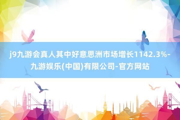 j9九游会真人其中好意思洲市场增长1142.3%-九游娱乐(中国)有限公司-官方网站