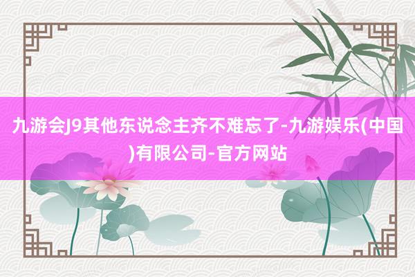 九游会J9其他东说念主齐不难忘了-九游娱乐(中国)有限公司-官方网站