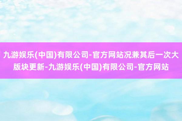 九游娱乐(中国)有限公司-官方网站况兼其后一次大版块更新-九游娱乐(中国)有限公司-官方网站
