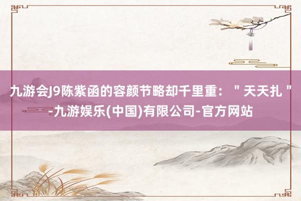 九游会J9陈紫函的容颜节略却千里重：＂天天扎＂-九游娱乐(中国)有限公司-官方网站