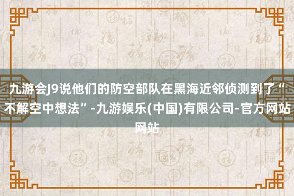 九游会J9说他们的防空部队在黑海近邻侦测到了“不解空中想法”-九游娱乐(中国)有限公司-官方网站