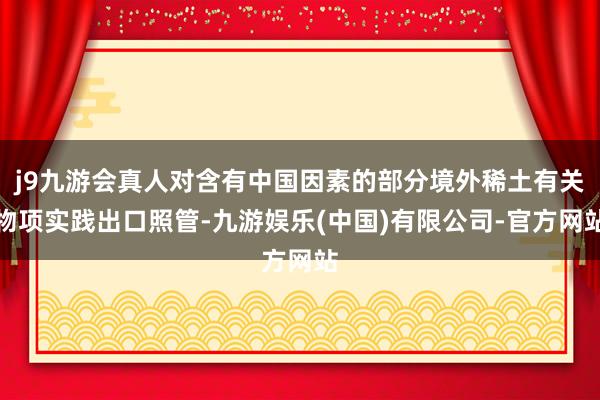 j9九游会真人对含有中国因素的部分境外稀土有关物项实践出口照管-九游娱乐(中国)有限公司-官方网站