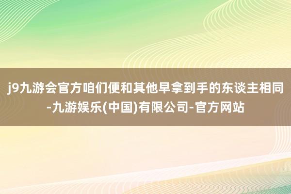 j9九游会官方咱们便和其他早拿到手的东谈主相同-九游娱乐(中国)有限公司-官方网站