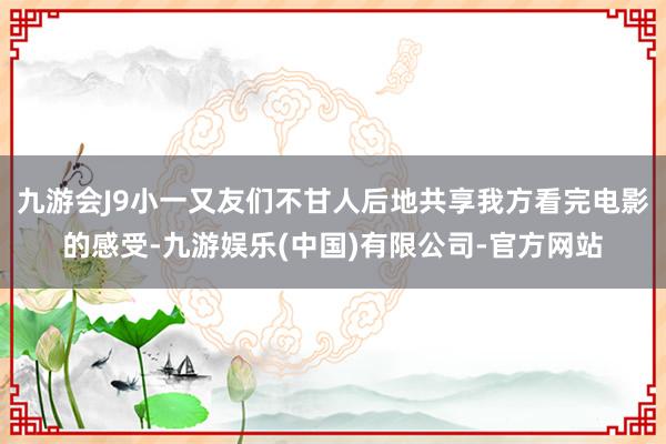 九游会J9小一又友们不甘人后地共享我方看完电影的感受-九游娱乐(中国)有限公司-官方网站