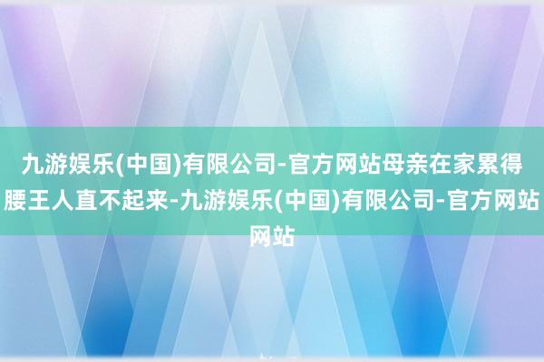 九游娱乐(中国)有限公司-官方网站母亲在家累得腰王人直不起来-九游娱乐(中国)有限公司-官方网站