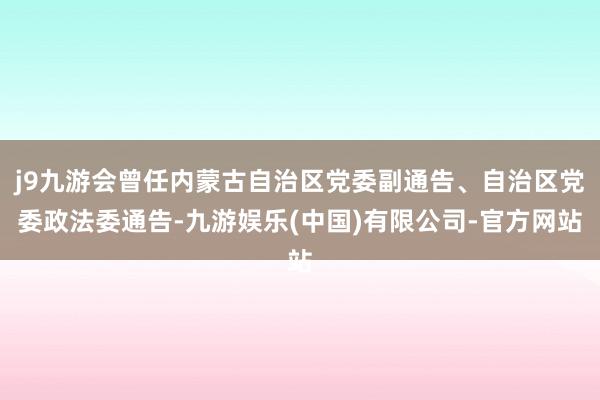 j9九游会曾任内蒙古自治区党委副通告、自治区党委政法委通告-九游娱乐(中国)有限公司-官方网站