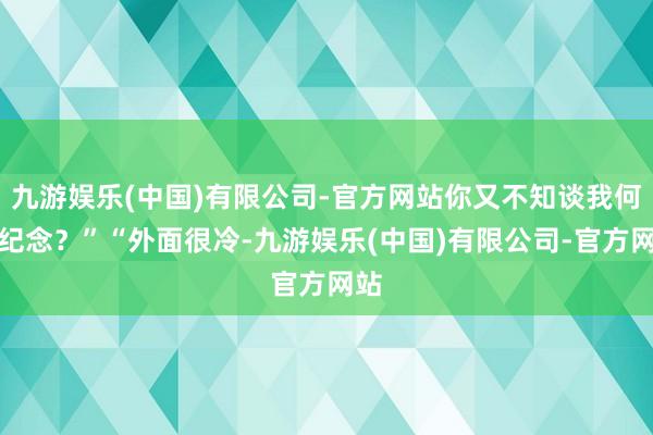 九游娱乐(中国)有限公司-官方网站你又不知谈我何时纪念？”“外面很冷-九游娱乐(中国)有限公司-官方网站