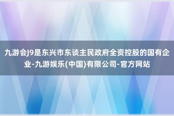 九游会J9是东兴市东谈主民政府全资控股的国有企业-九游娱乐(中国)有限公司-官方网站