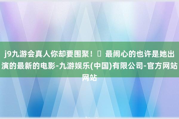 j9九游会真人你却要围聚！​最闹心的也许是她出演的最新的电影-九游娱乐(中国)有限公司-官方网站