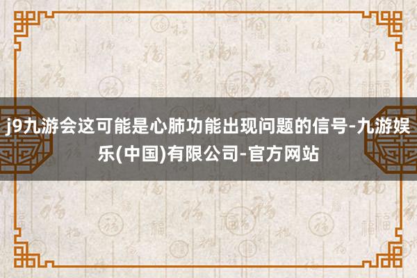 j9九游会这可能是心肺功能出现问题的信号-九游娱乐(中国)有限公司-官方网站