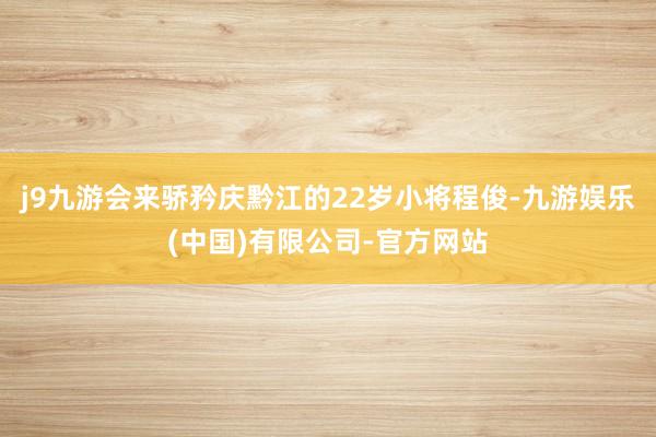 j9九游会来骄矜庆黔江的22岁小将程俊-九游娱乐(中国)有限公司-官方网站