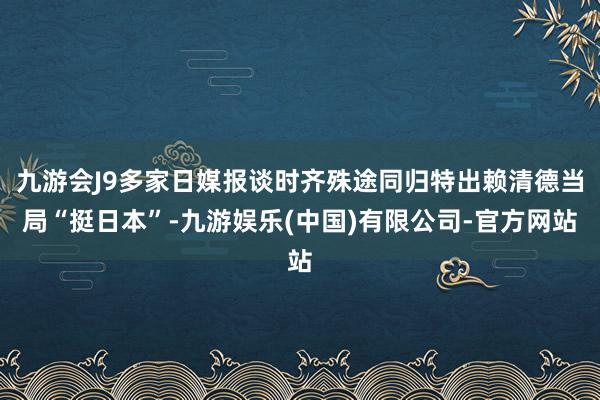 九游会J9多家日媒报谈时齐殊途同归特出赖清德当局“挺日本”-九游娱乐(中国)有限公司-官方网站